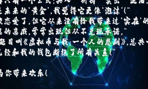 以下是一些关于虚拟币的搞笑短语，可以用来调侃这种新兴的数字货币现象：

1. “我把我的财产投资到虚拟币里，现在只剩下‘虚拟’的幸福了！”
2. “每当我检查我的虚拟币账户，心跳都比我持有的币价还高！”
3. “投资比特币的感觉，就像是坐过山车，刺激又惶恐！”
4. “朋友问我今天的虚拟币行情，我回答：‘就像天气预报，完全不靠谱！’”
5. “我对虚拟币的了解只有一个公式：买入—祈祷—卖出—流泪。”
6. “很多人说虚拟币是未来的‘黄金’，我觉得它更像‘泡沫’！”
7. “我跟我的虚拟币谈恋爱了，但它从来没有给我带来过‘实在’的快乐。”
8. “虚拟币就像我母亲的亲戚，常常出现但从不兑现承诺。”
9. “我准备写一本书，题目叫《虚拟币与我：一个人的悲剧》，总共一页，内容就是‘亏损’。”
10. “为了虚拟币，我已经和我的钱包断绝了所有关系！”

希望这些搞笑短语能为你带来欢乐！